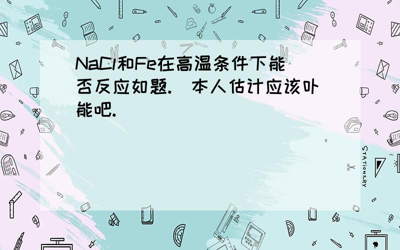 NaCl和Fe在高温条件下能否反应如题.(本人估计应该卟能吧.)