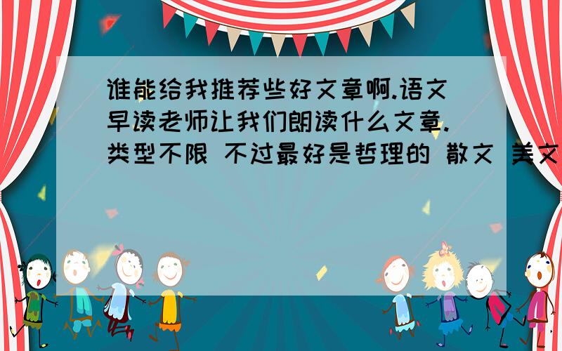 谁能给我推荐些好文章啊.语文早读老师让我们朗读什么文章.类型不限 不过最好是哲理的 散文 美文都行.不要太长的 读一遍大概3-5分钟就行.thinks