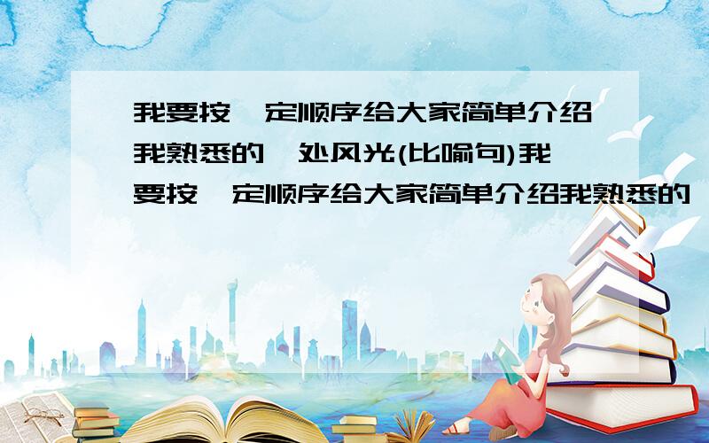 我要按一定顺序给大家简单介绍我熟悉的一处风光(比喻句)我要按一定顺序给大家简单介绍我熟悉的一处风光（我能在介绍的过程中用上几个恰当的比喻句,更好的表现哪里的特点.