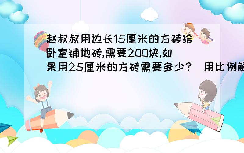 赵叔叔用边长15厘米的方砖给卧室铺地砖,需要200块,如果用25厘米的方砖需要多少?(用比例解）