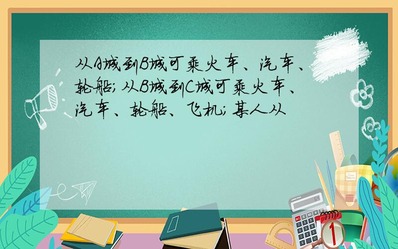 从A城到B城可乘火车、汽车、轮船；从B城到C城可乘火车、汽车、轮船、飞机；某人从