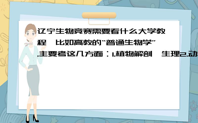 辽宁生物竞赛需要看什么大学教程,比如高教的“普通生物学”.主要考这几方面：1.植物解剖、生理2.动物分类、形态、解剖、生理和动物行为学3.4.遗传与进化5.生态学部分