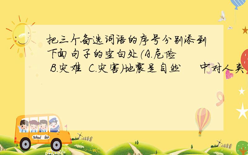 把三个备选词语的序号分别添到下面句子的空白处（A.危险  B.灾难  C.灾害）地震是自然     中对人类     最大的     之一