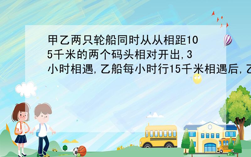 甲乙两只轮船同时从从相距105千米的两个码头相对开出,3小时相遇,乙船每小时行15千米相遇后,乙船还要多少时间才能到达目的地?跪求过程和算式.