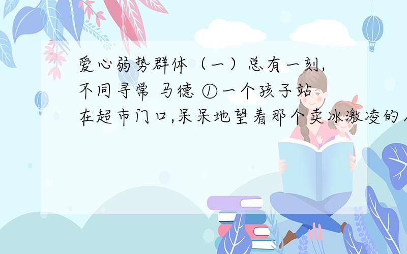 爱心弱势群体（一）总有一刻,不同寻常 马德 ①一个孩子站在超市门口,呆呆地望着那个卖冰激凌的人,不走.②这是一个六七岁的乡下孩子,穿戴很不整齐.他望着各色的冰激凌从铁机器里出来,