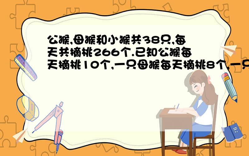 公猴,母猴和小猴共38只,每天共摘桃266个.已知公猴每天摘桃10个,一只母猴每天摘桃8个,一只小猴每天摘桃5个,又知公猴比母猴少四只.公猴,母猴,小猴各有多少只方程解