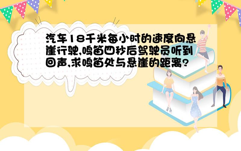 汽车18千米每小时的速度向悬崖行驶,鸣笛四秒后驾驶员听到回声,求鸣笛处与悬崖的距离?