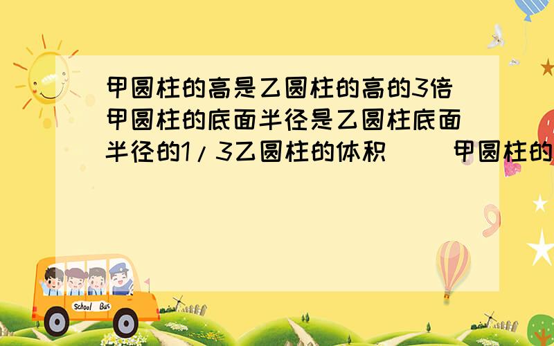 甲圆柱的高是乙圆柱的高的3倍甲圆柱的底面半径是乙圆柱底面半径的1/3乙圆柱的体积( )甲圆柱的体积