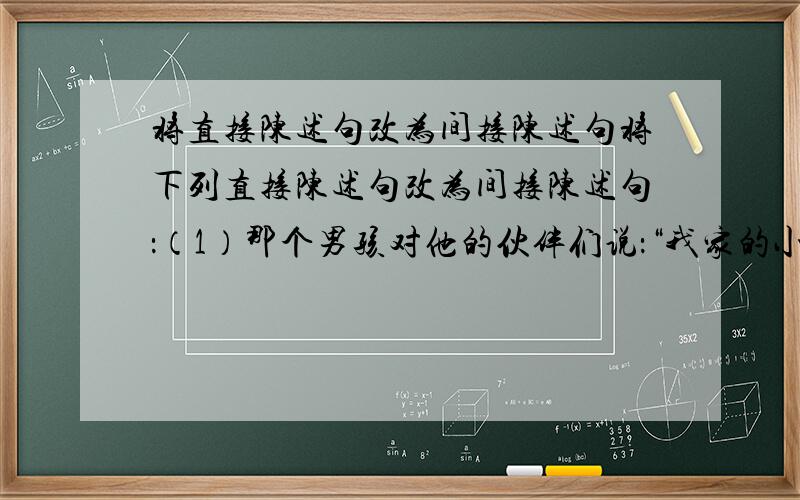 将直接陈述句改为间接陈述句将下列直接陈述句改为间接陈述句：（1）那个男孩对他的伙伴们说：“我家的小猫生了三只小猫,我送给卡罗尔一只,你们去他家看看吧.” （2）我和同伴紧张地