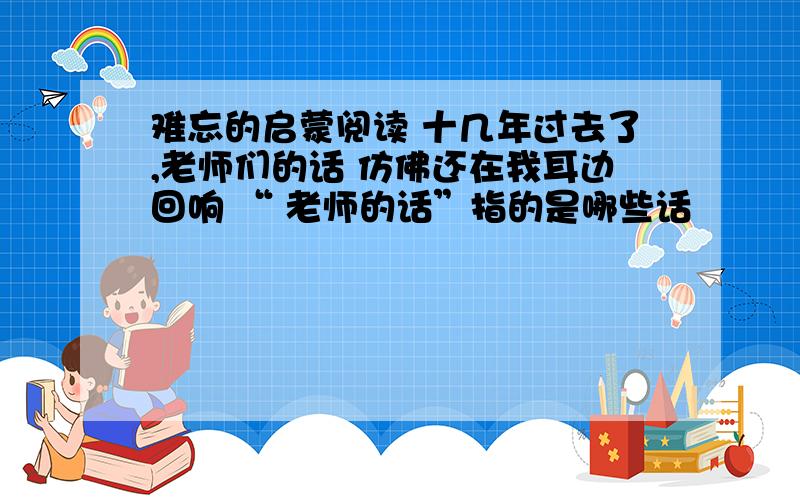 难忘的启蒙阅读 十几年过去了,老师们的话 仿佛还在我耳边回响 “ 老师的话”指的是哪些话