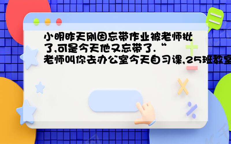 小明昨天刚因忘带作业被老师批了,可是今天他又忘带了.“ 老师叫你去办公室今天自习课,25班教室吵闹声特大,就在这时校长走了进来 2选1 要求细节描写 1.今天自习课,25班教室吵闹声特大,就