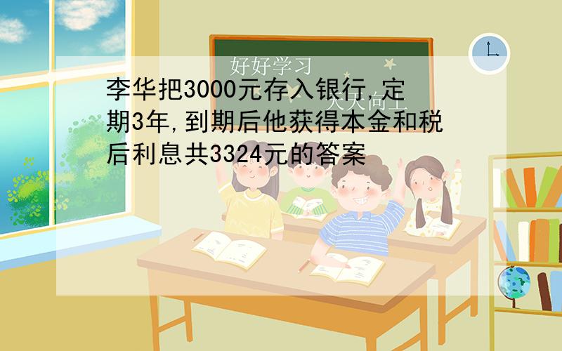 李华把3000元存入银行,定期3年,到期后他获得本金和税后利息共3324元的答案