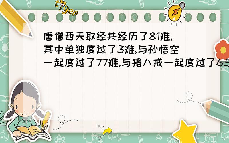 唐僧西天取经共经历了81难,其中单独度过了3难,与孙悟空一起度过了77难,与猪八戒一起度过了65难,与沙和尚起度过了62难,同时与孙悟空和猪八戒一起度过了64难,同时与孙悟空和沙和尚一起度