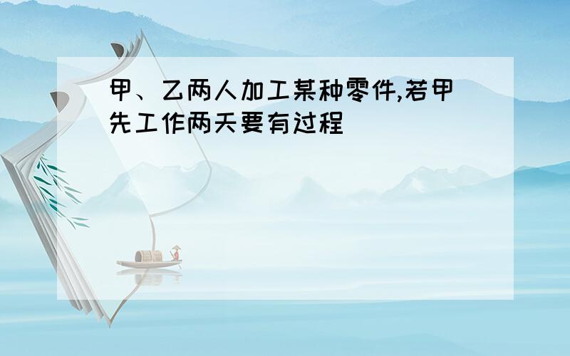 甲、乙两人加工某种零件,若甲先工作两天要有过程