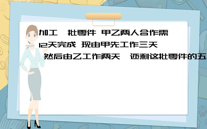 加工一批零件 甲乙两人合作需12天完成 现由甲先工作三天 然后由乙工作两天,还剩这批零件的五分之四,甲单独做完这批零件需要多少（最简单的算术法,要我能看的懂,