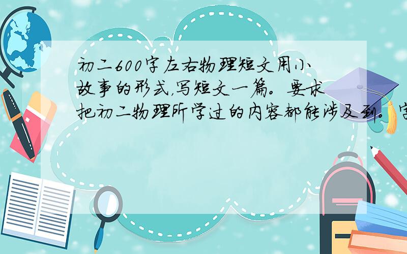 初二600字左右物理短文用小故事的形式，写短文一篇。要求把初二物理所学过的内容都能涉及到。字数不少于600字。注意不能直接说出物理知识