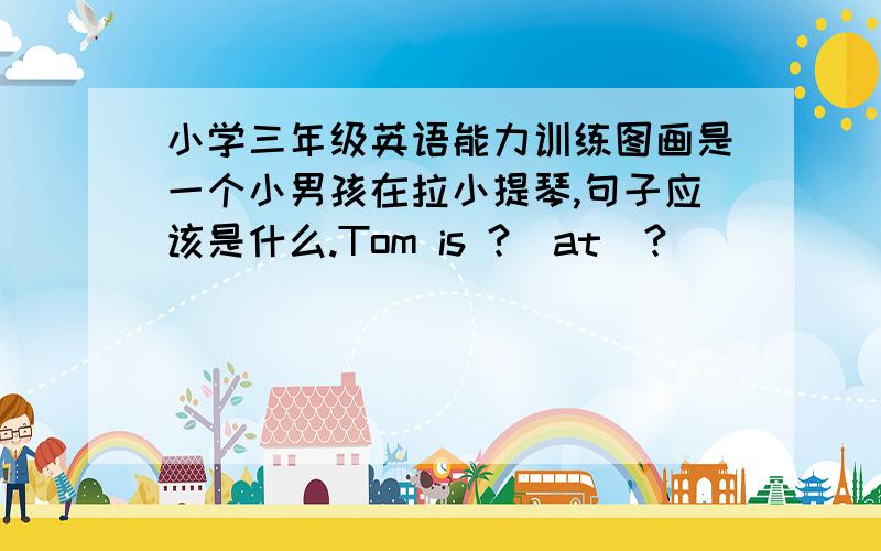 小学三年级英语能力训练图画是一个小男孩在拉小提琴,句子应该是什么.Tom is ?  at  ?
