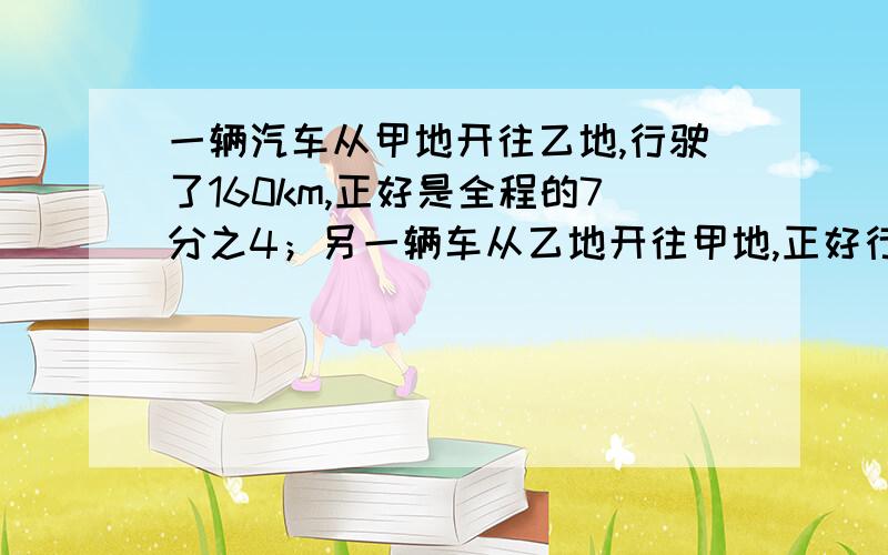 一辆汽车从甲地开往乙地,行驶了160km,正好是全程的7分之4；另一辆车从乙地开往甲地,正好行驶了全程的4分之1.甲乙两地相距多少千米?第二辆车行驶了多少千米?不列方程