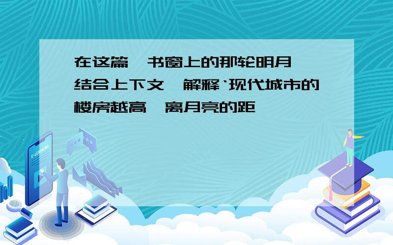 在这篇《书窗上的那轮明月》,结合上下文,解释‘现代城市的楼房越高,离月亮的距