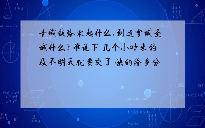 青藏铁路东起什么,到达雪域圣城什么?谁说下 几个小时来的及不明天就要交了 快的给多分