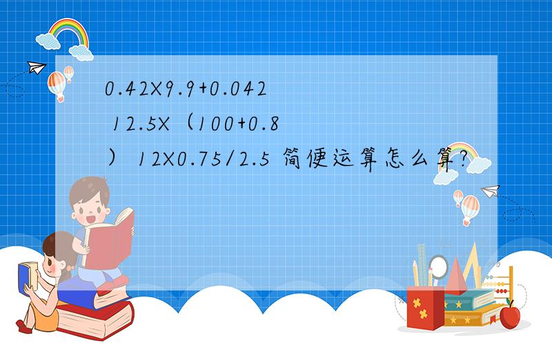 0.42X9.9+0.042 12.5X（100+0.8） 12X0.75/2.5 简便运算怎么算?