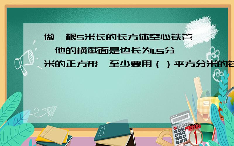 做一根5米长的长方体空心铁管,他的横截面是边长为1.5分米的正方形,至少要用（）平方分米的铁皮一间仓库长,宽都是8m,高是3m,门窗面积共18平方米,现在要粉刷墙壁和顶棚,每平方米用涂料0.25