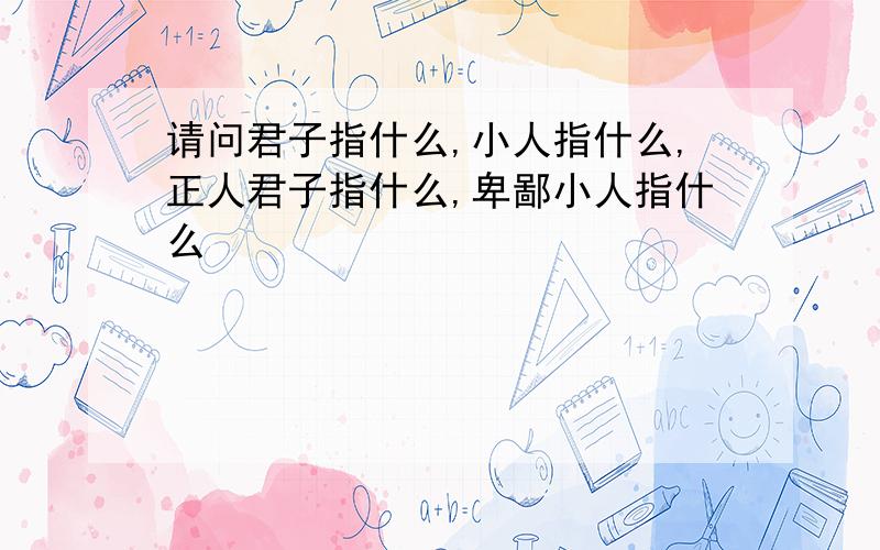 请问君子指什么,小人指什么,正人君子指什么,卑鄙小人指什么