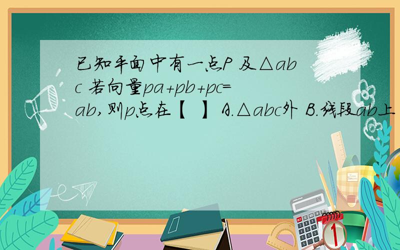 已知平面中有一点P 及△abc 若向量pa+pb+pc=ab,则p点在【 】 A.△abc外 B.线段ab上 C.线段bc上D.线段ac上