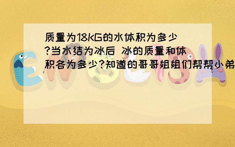 质量为18KG的水体积为多少?当水结为冰后 冰的质量和体积各为多少?知道的哥哥姐姐们帮帮小弟 （ρ冰=0.9×10三次方KG每平方米