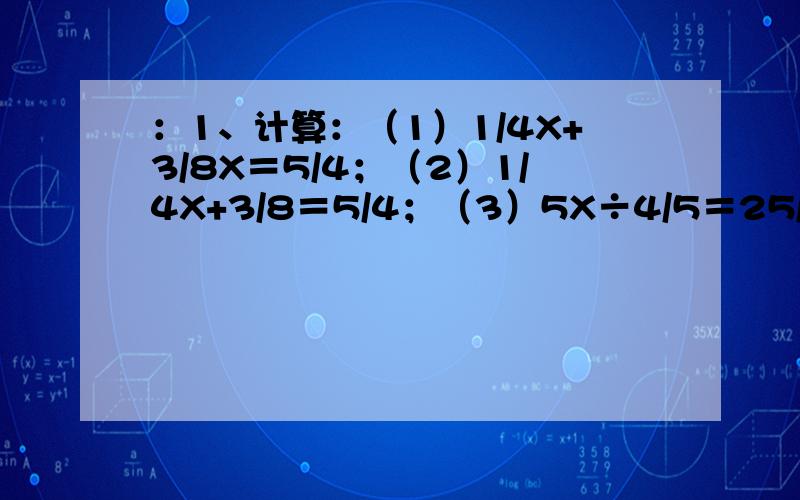 ：1、计算：（1）1/4X+3/8X＝5/4；（2）1/4X+3/8＝5/4；（3）5X÷4/5＝25/6；（4）3/4X－5/8＝5/4；