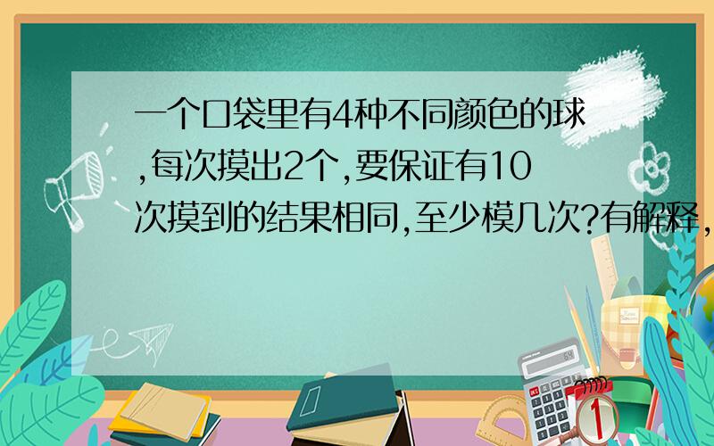 一个口袋里有4种不同颜色的球,每次摸出2个,要保证有10次摸到的结果相同,至少模几次?有解释,清楚点.