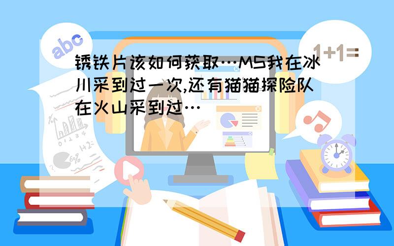 锈铁片该如何获取…MS我在冰川采到过一次,还有猫猫探险队在火山采到过…