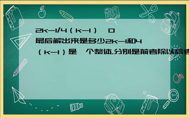 2k-1/4（k-1）≥0 最后解出来是多少2k-1和4（k-1）是一个整体，分别是前者除以后者≥0最后答案是为k＞1或k≤1/2