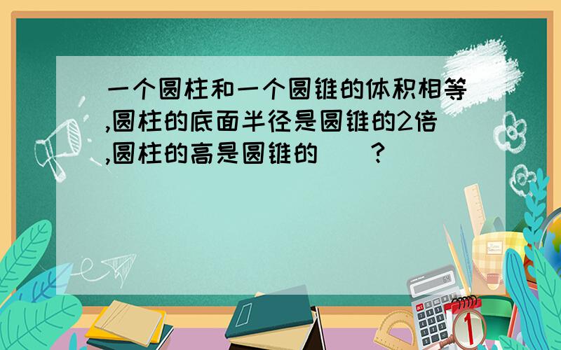 一个圆柱和一个圆锥的体积相等,圆柱的底面半径是圆锥的2倍,圆柱的高是圆锥的（）?