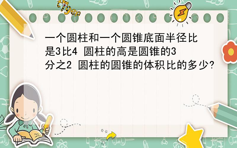 一个圆柱和一个圆锥底面半径比是3比4 圆柱的高是圆锥的3分之2 圆柱的圆锥的体积比的多少?