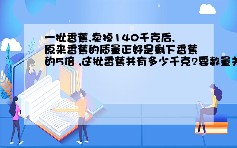 一批香蕉,卖掉140千克后,原来香蕉的质量正好是剩下香蕉的5倍 ,这批香蕉共有多少千克?要数量关系式