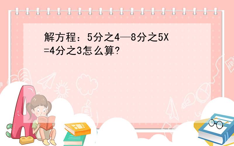 解方程：5分之4—8分之5X=4分之3怎么算?