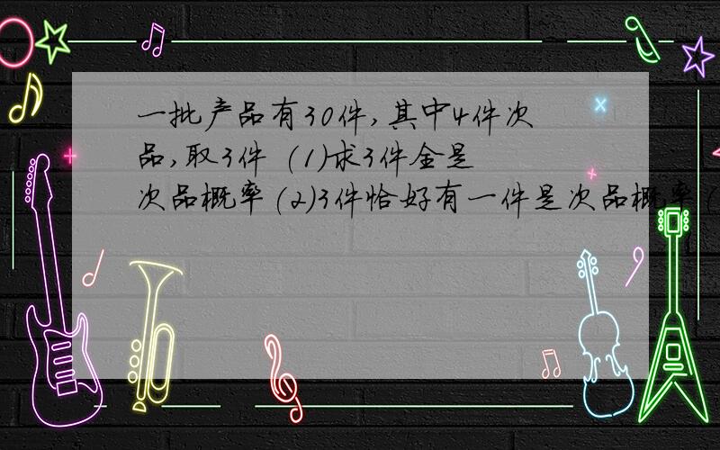 一批产品有30件,其中4件次品,取3件 (1)求3件全是次品概率(2)3件恰好有一件是次品概率(3)一批产品有30件,其中4件次品,取3件(1)求3件全是次品概率(2)3件恰好有一件是次品概率(3)3件恰好有一件正