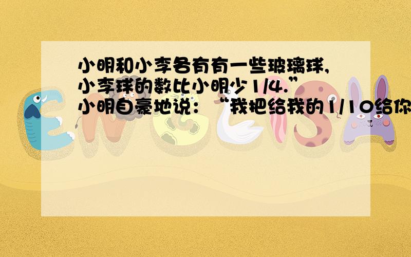 小明和小李各有有一些玻璃球,小李球的数比小明少1/4.”小明自豪地说：“我把给我的1/10给你,我还比你多5个.小明和小李各有多少个玻璃球