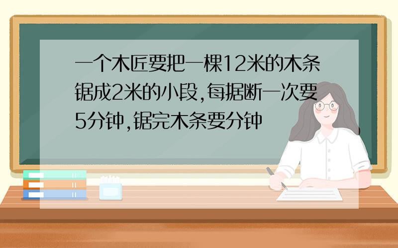 一个木匠要把一棵12米的木条锯成2米的小段,每据断一次要5分钟,锯完木条要分钟