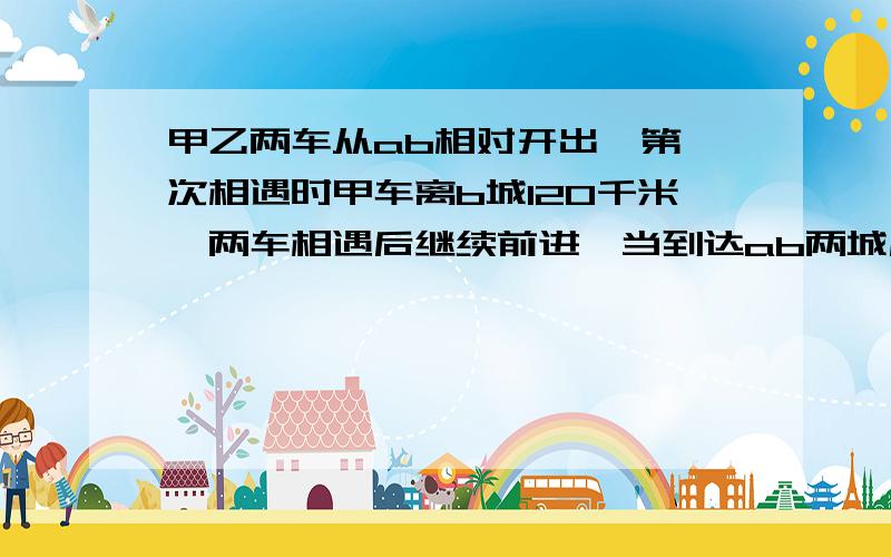 甲乙两车从ab相对开出,第一次相遇时甲车离b城120千米,两车相遇后继续前进,当到达ab两城后又立即掉头相像而城100米处再次相遇,AB两城的距离是多少米