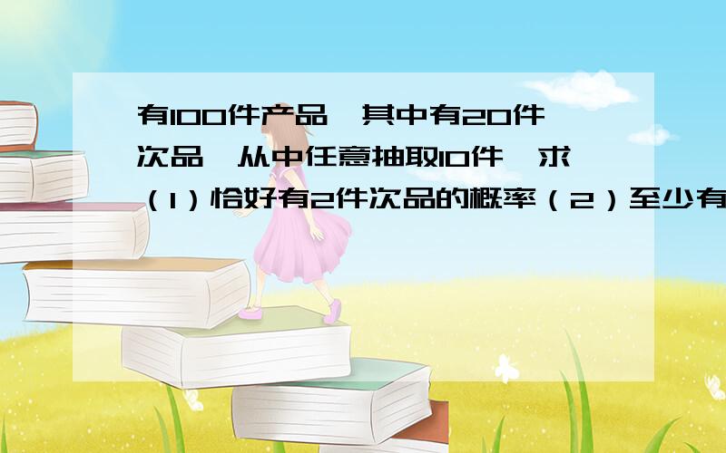 有100件产品,其中有20件次品,从中任意抽取10件,求（1）恰好有2件次品的概率（2）至少有2件次品的概率