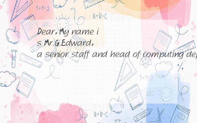 Dear,My name is Mr.G.Edward,a senior staff and head of computing department of my bank.I have Dear,My name is Mr.G.Edward,a senior staff and head of computing department of my bank.I have only written to seek your assistance to make a transfer involv