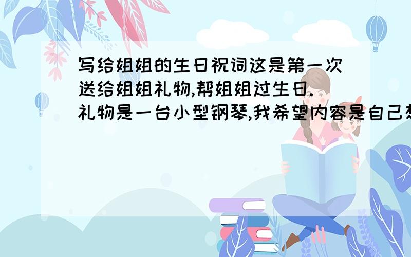 写给姐姐的生日祝词这是第一次送给姐姐礼物,帮姐姐过生日.礼物是一台小型钢琴,我希望内容是自己想的,跟我送的礼物有点关系.长一点的,