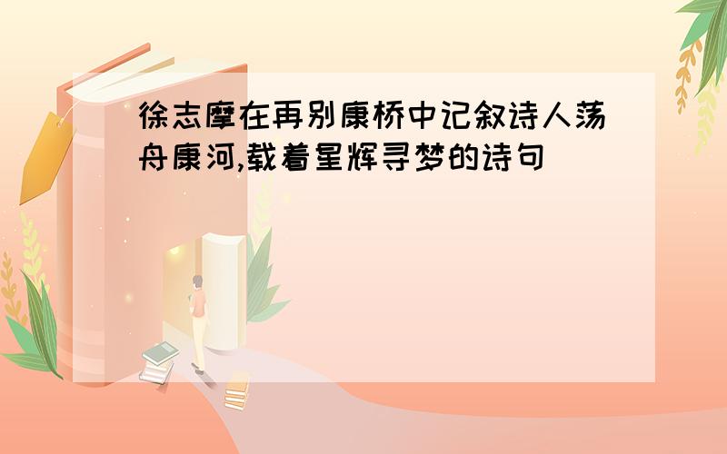 徐志摩在再别康桥中记叙诗人荡舟康河,载着星辉寻梦的诗句