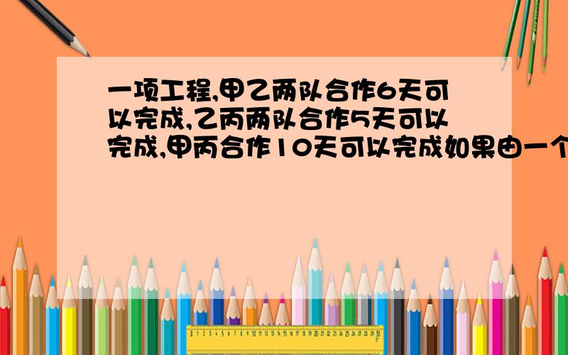 一项工程,甲乙两队合作6天可以完成,乙丙两队合作5天可以完成,甲丙合作10天可以完成如果由一个队来完成,最多需要多少天