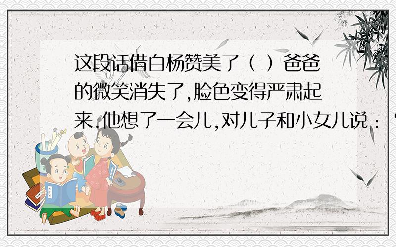 这段话借白杨赞美了（ ）爸爸的微笑消失了,脸色变得严肃起来.他想了一会儿,对儿子和小女儿说：“白杨树从来就这么直.哪儿需要它,它就在哪儿很快地生根发芽,长出粗壮的枝干.不管遇到