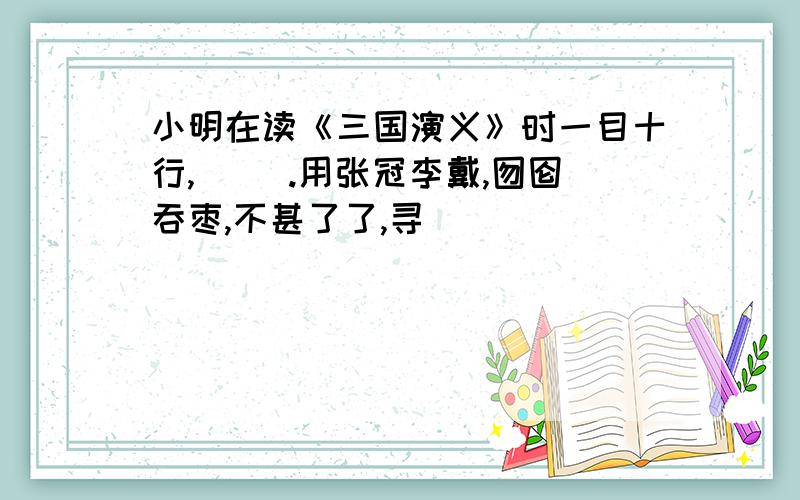 小明在读《三国演义》时一目十行,（ ）.用张冠李戴,囫囵吞枣,不甚了了,寻