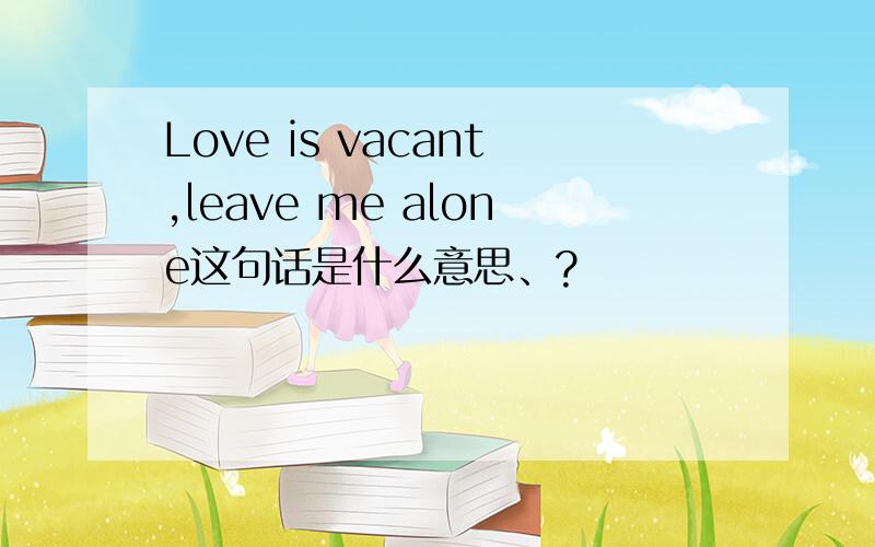 Love is vacant,leave me alone这句话是什么意思、?