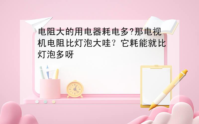 电阻大的用电器耗电多?那电视机电阻比灯泡大哇？它耗能就比灯泡多呀